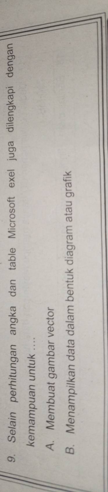 Selain perhitungan angka dan table Microsoft exel juga dilengkapi dengan
kemampuan untuk ....
A. Membuat gambar vector
B. Menampilkan data dalam bentuk diagram atau grafik