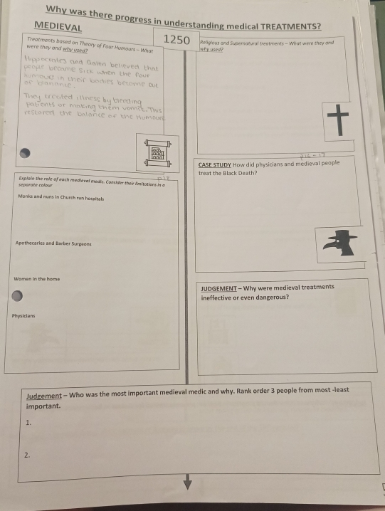 Why was there progress in understanding medical TREATMENTS? 
MEDIEVAL 1250
were they and why used? why used? Reigious and Supernatwal treatments - What were they and 
Treatments based on Theory of Four Humours - What 
Hippocralics and Galen believed that 
be oul e 
be came sic k when the oue 
bg in their bodies betome o 
o n é 
treated finess by bieeding 
ng t 
restored the balance of the Humoun 
CASE STUDY How did physicians and medieval people 
seporate colour Explain the role of each medieval medic. Consider their imitations in a treat the Black Death? 
Monks and nuns in Church run hospitals 
Apothecaries and Barber Surgeons 
Women in the home 
JUDGEMENT - Why were medieval treatments 
ineffective or even dangerous? 
Physicians 
Judgement - Who was the most important medieval medic and why. Rank order 3 people from most -least 
important. 
1. 
2.