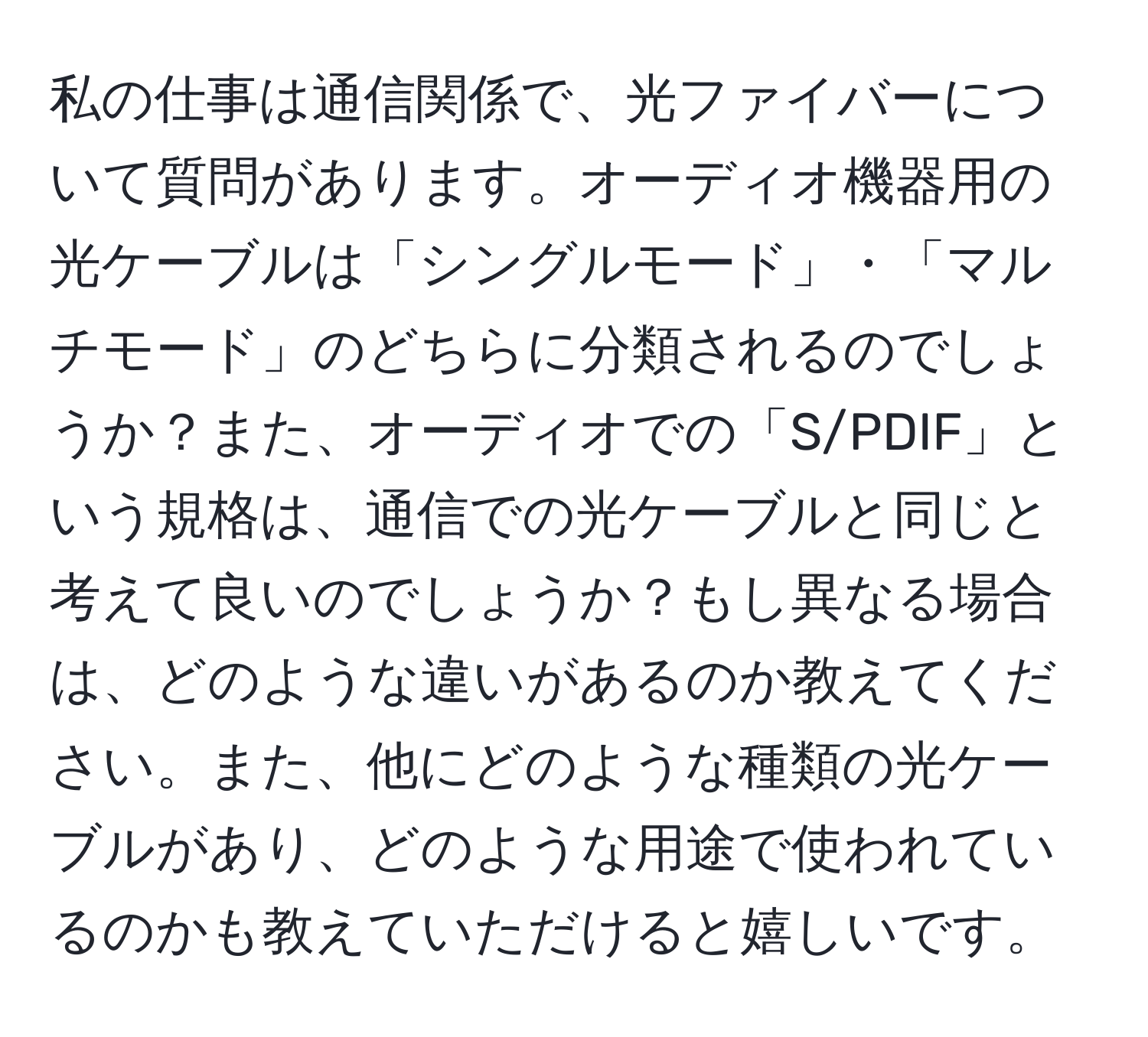 私の仕事は通信関係で、光ファイバーについて質問があります。オーディオ機器用の光ケーブルは「シングルモード」・「マルチモード」のどちらに分類されるのでしょうか？また、オーディオでの「S/PDIF」という規格は、通信での光ケーブルと同じと考えて良いのでしょうか？もし異なる場合は、どのような違いがあるのか教えてください。また、他にどのような種類の光ケーブルがあり、どのような用途で使われているのかも教えていただけると嬉しいです。