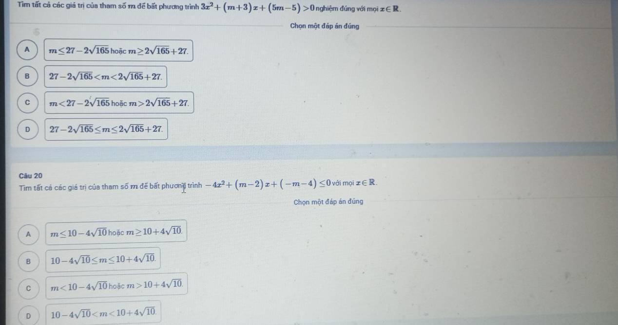 Tim tất cả các giá trị của tham số m để bất phương trình 3x^2+(m+3)x+(5m-5)>0 nghiệm đúng với mọi x∈ R. 
Chọn một đáp án đúng
A m≤ 27-2sqrt(165)hoic m≥ 2sqrt(165)+27.
B 27-2sqrt(165) .
C m<27-2sqrt(165)hoicm>2sqrt(165)+27.
D 27-2sqrt(165)≤ m≤ 2sqrt(165)+27. 
Câu 20
Tìm tất cả các giá trị của tham số m để bất phương trình -4x^2+(m-2)x+(-m-4)≤ 0 với mọi x∈ R. 
Chọn một đáp án đúng
A m≤ 10-4sqrt(10)hoicm≥ 10+4sqrt(10).
B 10-4sqrt(10)≤ m≤ 10+4sqrt(10).
C m<10-4sqrt(10)hoicm>10+4sqrt(10).
D 10-4sqrt(10) .