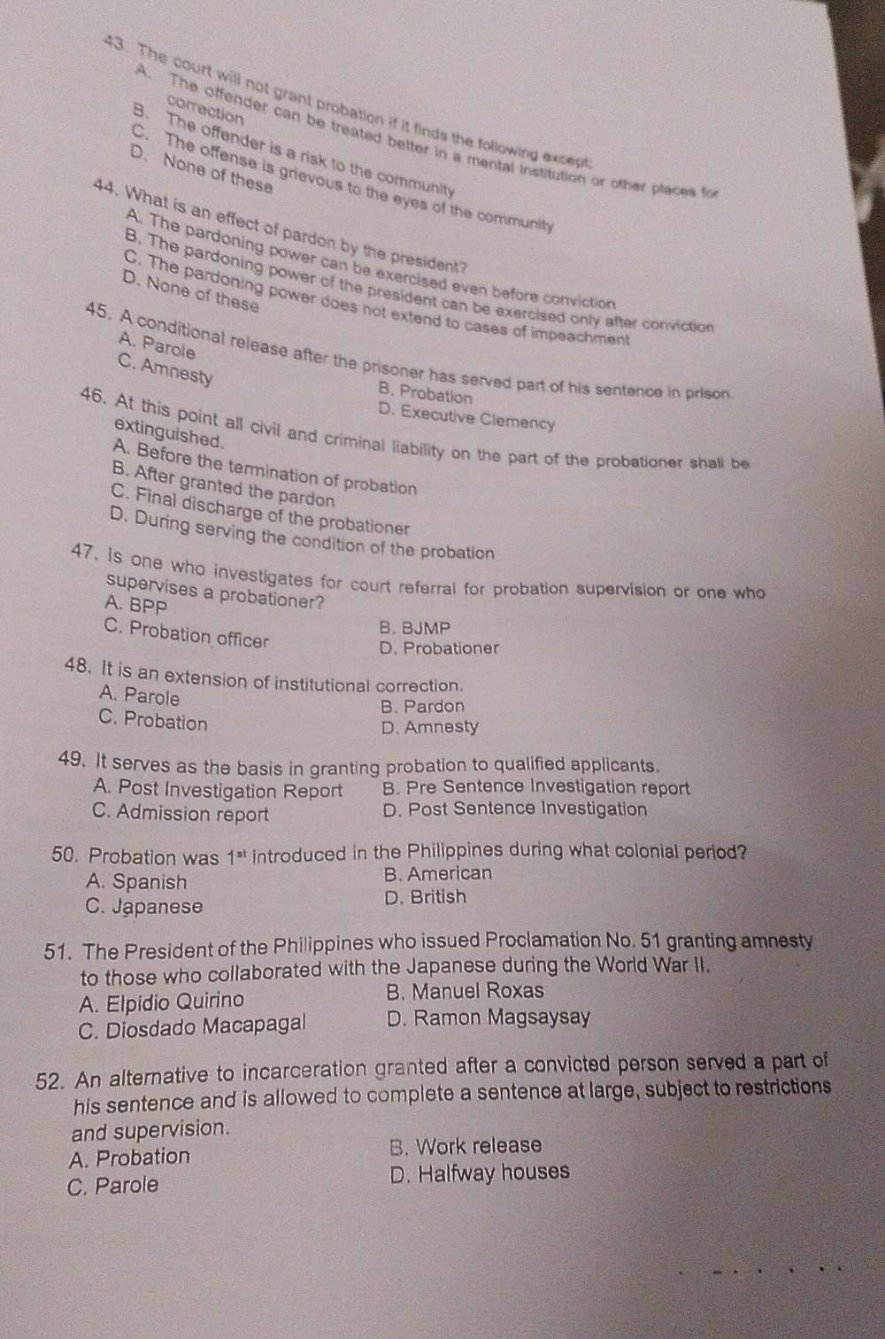 The court will not grant probation if it finds the following excep
correction
A. The offender can be treated better in a mental institution or other places fo
B. The offender is a risk to the community
D. None of these
C. The offense is grievous to the eyes of the community
44. What is an effect of pardon by the president?
A. The pardoning power can be exercised even before conviction
B. The pardoning power of the president can be exercised only after conviction
D. None of these
C. The pardoning power does not extend to cases of impeachment
A. Parole
45. A conditional release after the prisoner has served part of his sentence in prison
C. Amnesty
B. Probation
D. Executive Clemency
extinguished.
46. At this point all civil and criminal liability on the part of the probationer shall be
A. Before the termination of probation
B. After granted the pardon
C. Final discharge of the probationer
D. During serving the condition of the probation
47. Is one who investigates for court referral for probation supervision or one who
supervises a probationer?
A. BPP
B. BJMP
C. Probation officer
D. Probationer
48. It is an extension of institutional correction.
A. Parole
B. Pardon
C. Probation
D. Amnesty
49. It serves as the basis in granting probation to qualified applicants.
A. Post Investigation Report B. Pre Sentence Investigation report
C. Admission report D. Post Sentence Investigation
50. Probation was 1^(st) introduced in the Philippines during what colonial period?
A. Spanish B. American
C. Japanese D. British
51. The President of the Philippines who issued Proclamation No. 51 granting amnesty
to those who collaborated with the Japanese during the World War II.
A. Elpidio Quirino B. Manuel Roxas
C. Diosdado Macapagal D. Ramon Magsaysay
52. An alternative to incarceration granted after a convicted person served a part of
his sentence and is allowed to complete a sentence at large, subject to restrictions
and supervision.
A. Probation B. Work release
C. Parole D. Halfway houses