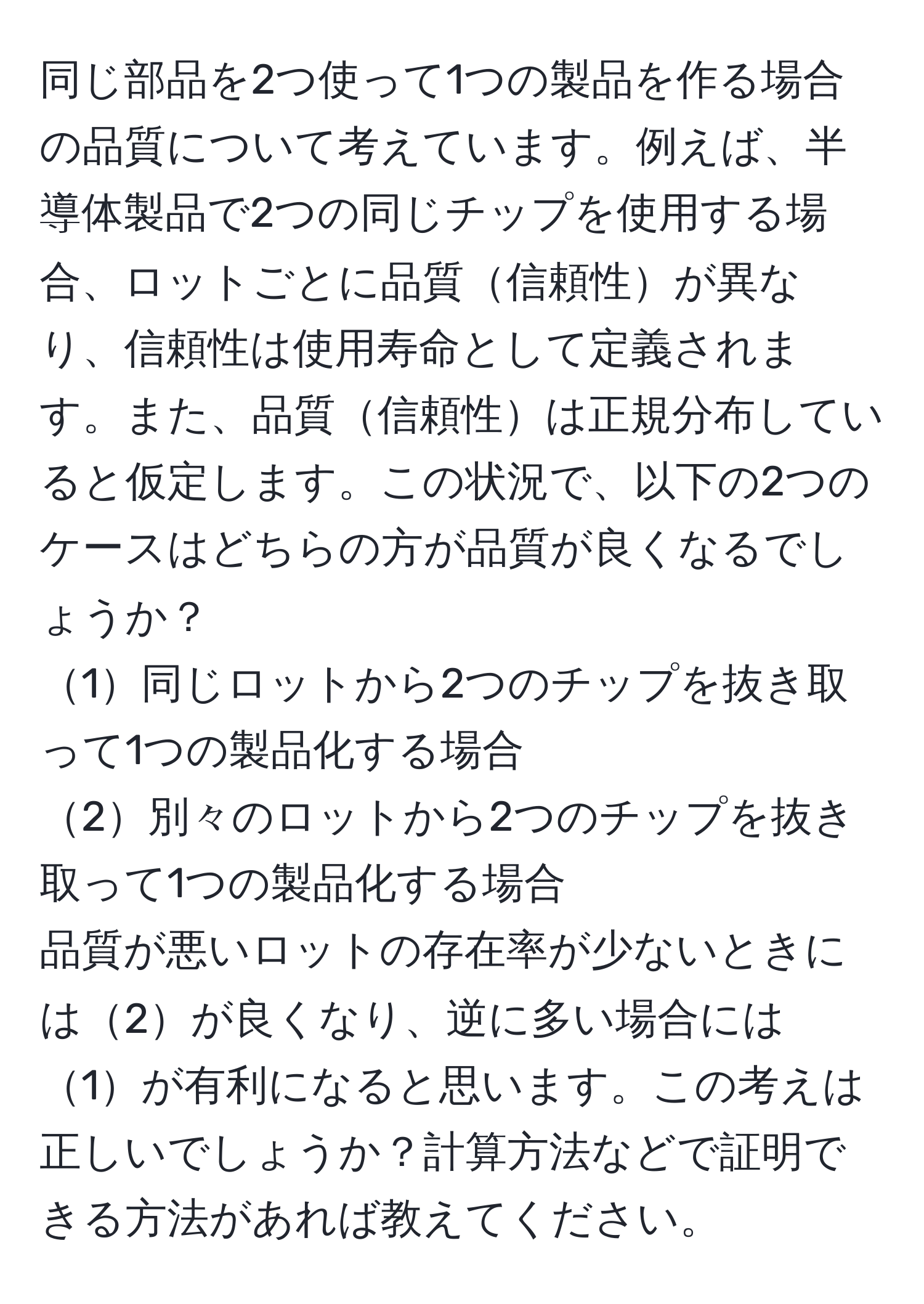 同じ部品を2つ使って1つの製品を作る場合の品質について考えています。例えば、半導体製品で2つの同じチップを使用する場合、ロットごとに品質信頼性が異なり、信頼性は使用寿命として定義されます。また、品質信頼性は正規分布していると仮定します。この状況で、以下の2つのケースはどちらの方が品質が良くなるでしょうか？  
1同じロットから2つのチップを抜き取って1つの製品化する場合  
2別々のロットから2つのチップを抜き取って1つの製品化する場合  
品質が悪いロットの存在率が少ないときには2が良くなり、逆に多い場合には1が有利になると思います。この考えは正しいでしょうか？計算方法などで証明できる方法があれば教えてください。