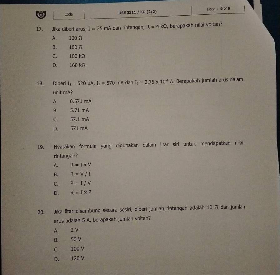 Code USE 3311 / KU (2/2) Page : 6 of 9
17. Jika diberi arus, I=25mA dan rintangan, R=4kOmega , berapakah nilai voltan?
A. 100 Ω
B. 160Ω
C. 100 kΩ
D. 160 kΩ
18. Diberi I_1=520mu A, I_2=570mA dan I_3=2.75* 10^(-4)A. Berapakah jumlah arus dalam
unit mA?
A. 0.571 mA
B. 5.71 mA
C. 57.1 mA
D. 571 mA
19. Nyatakan formula yang digunakan dalam litar siri untuk mendapatkan nilai
rintangan?
A. R=I* V
B. R=V/I
C. R=I/V
D. R=I* P
20. Jika litar disambung secara sesiri, diberi jumlah rintangan adalah 10 Ω dan jumlah
arus adalah 5 A, berapakah jumlah voltan?
A. 2 V
B. 50 V
C. 100 V
D. 120 V