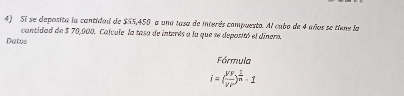 Si se deposita la cantidad de $55,450 a una tasa de interés compuesto. Al cabo de 4 años se tiene la 
cantidad de $ 70,000. Calcule la tasa de interés a la que se depositó el dinero. 
Datos 
Fórmula
i=( VF/VP )^ 1/n -1