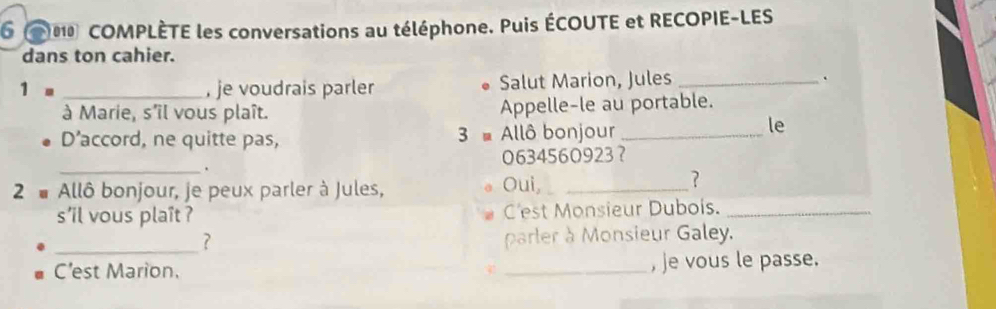 6 0 COMPLÈTE les conversations au téléphone. Puis ÉCOUTE et RECOPIE-LES 
dans ton cahier. 
1= _, je voudrais parler Salut Marion, Jules _. 
à Marie, s'îl vous plaît. Appelle-le au portable. 
D' accord, ne quitte pas, 3 Allô bonjour_ 
le 
_. 0634560923 ？ 
2 # Allô bonjour, je peux parler à Jules, Oui,_ 
? 
s'il vous plaît ? C'est Monsieur Dubois._ 
_ 
? parler à Monsieur Galey. 
C'est Marion. _, je vous le passe.