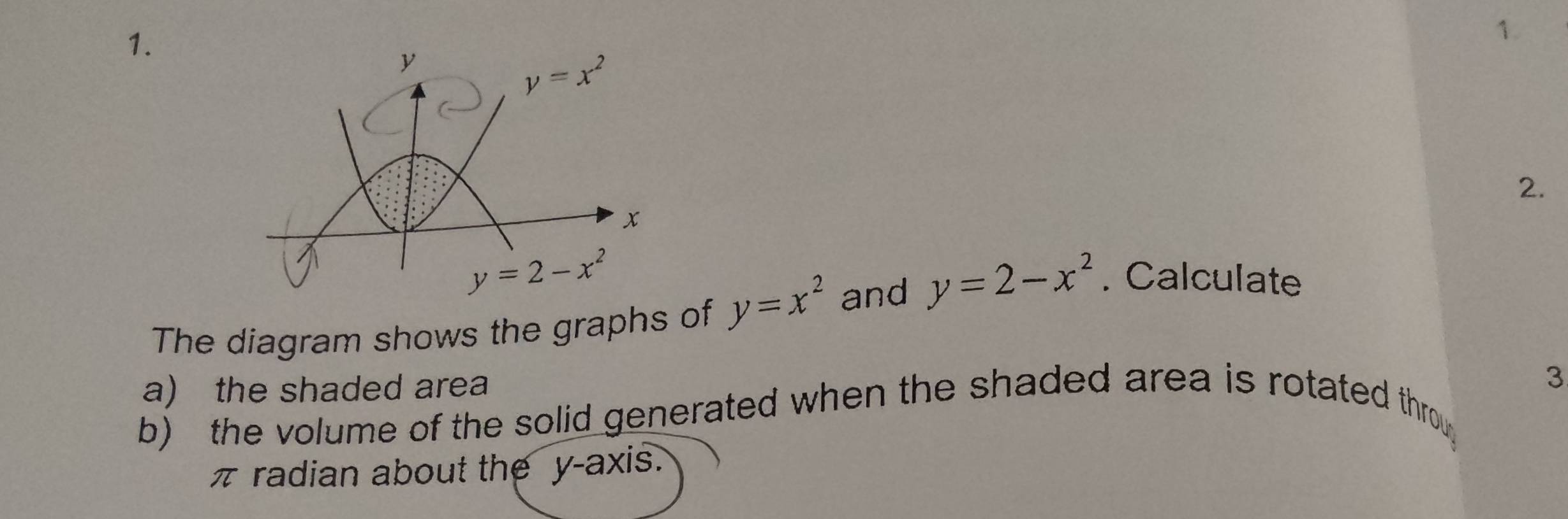 y
y=x^2
2.
x
y=2-x^2
The diagram shows the graphs of y=x^2 and y=2-x^2. Calculate 
a) the shaded area 
b) the volume of the solid generated when the shaded area is rotated throu 3
π radian about the y-axis.