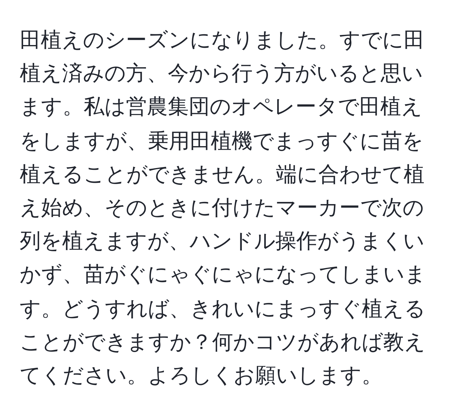 田植えのシーズンになりました。すでに田植え済みの方、今から行う方がいると思います。私は営農集団のオペレータで田植えをしますが、乗用田植機でまっすぐに苗を植えることができません。端に合わせて植え始め、そのときに付けたマーカーで次の列を植えますが、ハンドル操作がうまくいかず、苗がぐにゃぐにゃになってしまいます。どうすれば、きれいにまっすぐ植えることができますか？何かコツがあれば教えてください。よろしくお願いします。