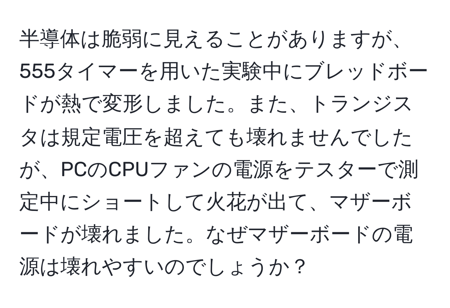 半導体は脆弱に見えることがありますが、555タイマーを用いた実験中にブレッドボードが熱で変形しました。また、トランジスタは規定電圧を超えても壊れませんでしたが、PCのCPUファンの電源をテスターで測定中にショートして火花が出て、マザーボードが壊れました。なぜマザーボードの電源は壊れやすいのでしょうか？