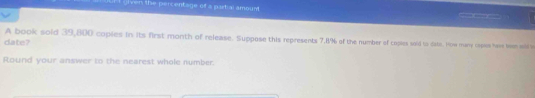 UUFI given the percentage of a partial amount 
_ 
A book sold 39,800 coples in its first month of release. Suppose this represents 7.8% of the number of copies sold to date. How many coples have teen sobd to 
date? 
Round your answer to the nearest whole number.