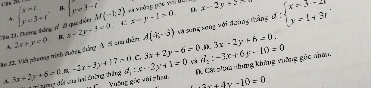 0 .
beginarrayl x=t y=3+tendarray.. B. beginarrayl x=3-t y=3-tendarray.
D. x-2y+5=0
A.
Cầu 21. Đường thắng đ đi qua điểm M(-1;2) và vuông góc với dục
C.
A. 2x+y=0. B. x-2y-3=0 x+y-1=0. 
ầu 22. Viết phương trình đường thẳng Δ đi qua điểm A(4;-3) và song song với đường thắng d:beginarrayl x=3-2t y=1+3tendarray.. 
và d_2:-3x+6y-10=0..D. 3x-2y+6=0.
A. 3x+2y+6=0 .B. -2x+3y+17=0 3x+2y-6=0
C Vuông góc với nhau. D. Cắt nhau nhưng không vuông góc nhau.
* trí tương đối của hai đường thẳng d_1:x-2y+1=0.C.
· 3x+4y-10=0.