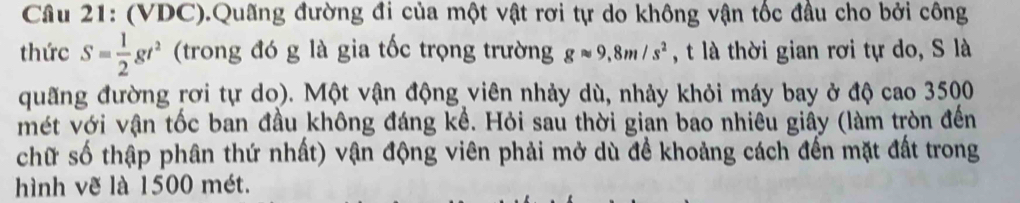 (VDC).Quãng đường đi của một vật rơi tự do không vận tốc đầu cho bởi công 
thức S= 1/2 gt^2 (trong đó g là gia tốc trọng trường gapprox 9,8m/s^2 , t là thời gian rơi tự do, S là 
quãng đường rơi tự do). Một vận động viên nhảy dù, nhảy khỏi máy bay ở độ cao 3500
mét với vận tốc ban đầu không đáng kể. Hỏi sau thời gian bao nhiều giấy (làm tròn đến 
chữ số thập phân thứ nhất) vận động viên phải mở dù đề khoảng cách đến mặt đất trong 
hình vẽ là 1500 mét.