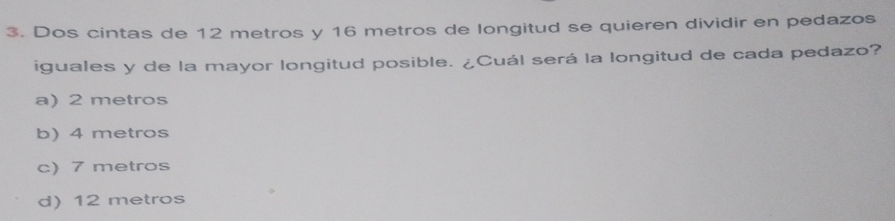 Dos cintas de 12 metros y 16 metros de longitud se quieren dividir en pedazos
iguales y de la mayor longitud posible. ¿Cuál será la longitud de cada pedazo?
a) 2 metros
b) 4 metros
c) 7 metros
d) 12 metros