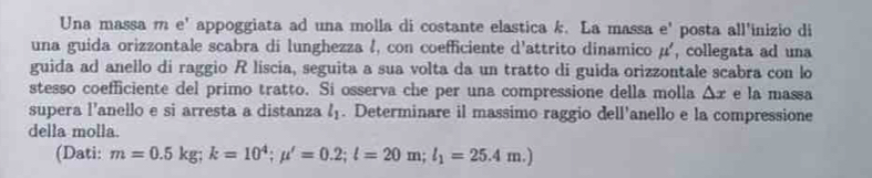 Una massa m e' appoggiata ad una molla di costante elastica k. La massa e' posta all'inizio di 
una guida orizzontale scabra di lunghezza l, con coefficiente d'attrito dinamico μ ', collegata ad una 
guida ad anello di raggio R liscia, seguita a sua volta da un tratto di guida orizzontale scabra con lo 
stesso coefficiente del primo tratto. Si osserva che per una compressione della molla △ x e la massa 
supera l'anello e si arresta a distanza l_1. Determinare il massimo raggio dell'anello e la compressione 
della molla. 
(Dati: m=0.5kg; k=10^4;mu '=0.2;l=20m;l_1=25.4m.)