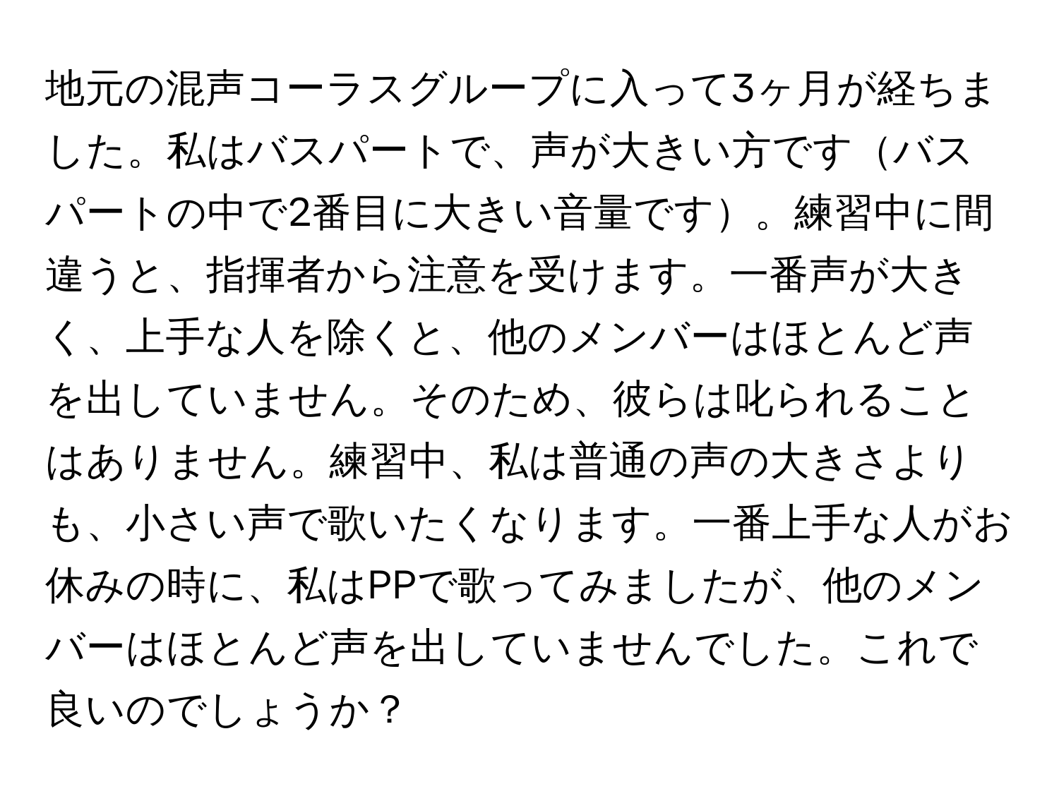 地元の混声コーラスグループに入って3ヶ月が経ちました。私はバスパートで、声が大きい方ですバスパートの中で2番目に大きい音量です。練習中に間違うと、指揮者から注意を受けます。一番声が大きく、上手な人を除くと、他のメンバーはほとんど声を出していません。そのため、彼らは叱られることはありません。練習中、私は普通の声の大きさよりも、小さい声で歌いたくなります。一番上手な人がお休みの時に、私はPPで歌ってみましたが、他のメンバーはほとんど声を出していませんでした。これで良いのでしょうか？