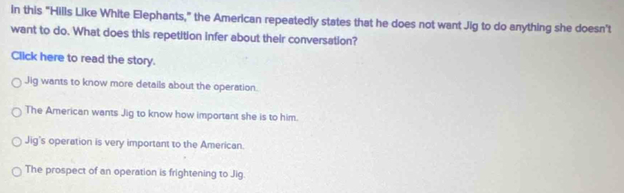 in this “Hills Like White Elephants,” the American repeatedly states that he does not want Jig to do anything she doesn't
want to do. What does this repetition infer about their conversation?
Click here to read the story.
Jig wants to know more details about the operation.
The American wants Jig to know how important she is to him.
Jig's operation is very important to the American.
The prospect of an operation is frightening to Jig.