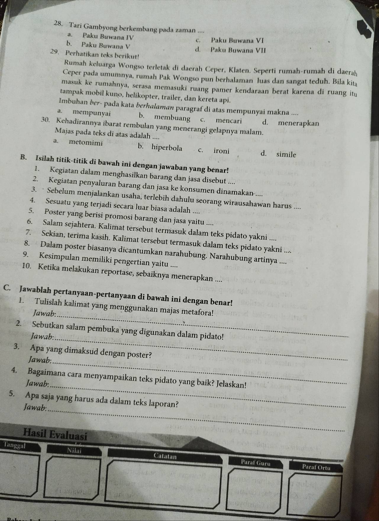 Tari Gambyong berkembang pada zaman ....
a. Paku Buwana IV
c. Paku Buwana VI
b. Paku Buwana V d. Paku Buwana VII
29. Perhatikan teks berikut!
Rumah keluarga Wongso terletak di daerah Ceper, Klaten. Seperti rumah-rumah di daerah
Ceper pada umumnya, rumah Pak Wongso pun berhalaman luas dan sangat teduh. Bila kita
masuk ke rumahnya, serasa memasuki ruang pamer kendaraan berat karena di ruang itu
tampak mobil kuno, helikopter, trailer, dan kereta api.
Imbuhan ber- pada kata berhalaman paragraf di atas mempunyai makna ....
a. mempunyai b. membuang c. mencari d. menerapkan
30. Kehadirannya ibarat rembulan yang menerangi gelapnya malam.
Majas pada teks di atas adalah ....
a. metomimi b. hiperbola c. ironi d. simile
B. Isilah titik-titik di bawah ini dengan jawaban yang benar!
1. Kegiatan dalam menghasilkan barang dan jasa disebut ....
2. Kegiatan penyaluran barang dan jasa ke konsumen dinamakan ....
3.  Sebelum menjalankan usaha, terlebih dahulu seorang wirausahawan harus ....
4. Sesuatu yang terjadi secara luar biasa adalah ....
5. Poster yang berisi promosi barang dan jasa yaitu ....
6. Salam sejahtera. Kalimat tersebut termasuk dalam teks pidato yakni ....
7. Sekian, terima kasih. Kalimat tersebut termasuk dalam teks pidato yakni ....
8. Dalam poster biasanya dicantumkan narahubung. Narahubung artinya ....
9. Kesimpulan memiliki pengertian yaitu ....
10. Ketika melakukan reportase, sebaiknya menerapkan ....
C. Jawablah pertanyaan-pertanyaan di bawah ini dengan benar!
1. Tulislah kalimat yang menggunakan majas metafora!
Jawab:_
2. Sebutkan salam pembuka yang digunakan dalam pidato!
Jawab:_
3. Apa yang dimaksud dengan poster?
Jawab:_
4. Bagaimana cara menyampaikan teks pidato yang baik? Jelaskan!
Jawab:_
_
5. Apa saja yang harus ada dalam teks laporan?
Jawab:
Hasil Evaluasi
Tanggal Nilai Catatan Paraf Guru
Paraf Ortu