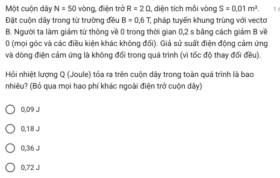 Một cuộn dây N=50 vòng, điện trở R=2Omega , diện tích mỗi vòng S=0,01m^2. 1 d
Đặt cuộn dây trong từ trường đều B=0,6T , pháp tuyến khung trùng với vectơ
B. Người ta làm giảm từ thông về 0 trong thời gian 0,2 s bằng cách giảm B về
0 (mọi góc và các điều kiện khác không đổi). Giả sử suất điện động cảm ứng
và dòng điện cảm ứng là không đổi trong quá trình (vì tốc độ thay đổi đều).
Hỏi nhiệt lượng Q (Joule) tỏa ra trên cuộn dây trong toàn quá trình là bao
nhiêu? (Bỏ qua mọi hao phí khác ngoài điện trở cuộn dây)
0,09 J
0,18 J
0,36 J
0,72 J