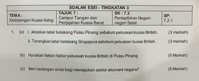 Jelaskan latar belakang Pulau Pinang sebelum peluasan kuasa British. (3 markah) 
ii. Terangkan latar belakang Singapura sebelum peluasan kuasa British . (3 markah) 
(b) Huraikan faktor-faktor peluasan kuasa British di Pulau Pinang (6 Markah) 
(c) Beri cadangan anda bagi memajukan sektor ekonomi negara? (8 Markah)