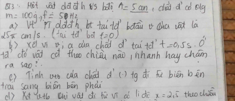 873: Hot vàt dàt oth ws bǎlò A=_ 5cm (chài d aó elg
m=100g, f=50Hz
a) Vt `pī dàcth bt tailǎ bàāin a dha vat lā 
dSn cm/s. (tai tǎ bo t=0)
()xà ví ii a cùa chái o tai tet t=0.5s· 0''
ta'dó vái cǎ theo chioi nāo,nhanh hay chán 
ra sao? . 
() Tinh ath (a chái d() tg dí fu biēn bēn 
trai sang biān bēn phái 
(l) X ut (hi vái di hú ví aò li do x=2,5 theo chién