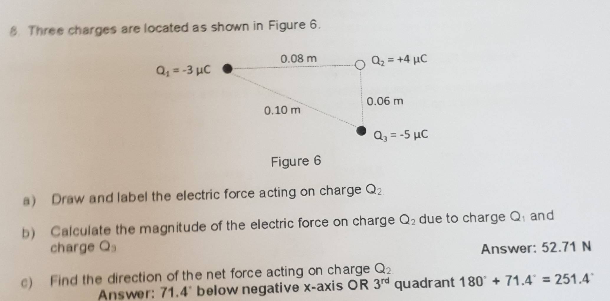 Three charges are located as shown in Figure 6.
Figure 6
a) Draw and label the electric force acting on charge Q_2.
b) Calculate the magnitude of the electric force on charge Q_2 due to charge Q and
charge Q_3 Answer: 52.71 N
c) Find the direction of the net force acting on charge Q_2
Answer: 71.4° below negative x-axis OR 3^(rd) quadrant 180°+71.4°=251.4°