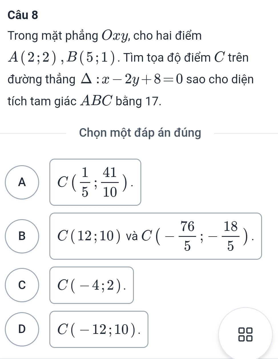 Trong mặt phẳng Oxy, cho hai điểm
A(2;2), B(5;1). Tìm tọa độ điểm C trên
đường thắng △ :x-2y+8=0 sao cho diện
tích tam giác ABC bằng 17.
Chọn một đáp án đúng
A C( 1/5 ; 41/10 ).
B C(12;10) và C(- 76/5 ;- 18/5 ).
C C(-4;2).
D C(-12;10).