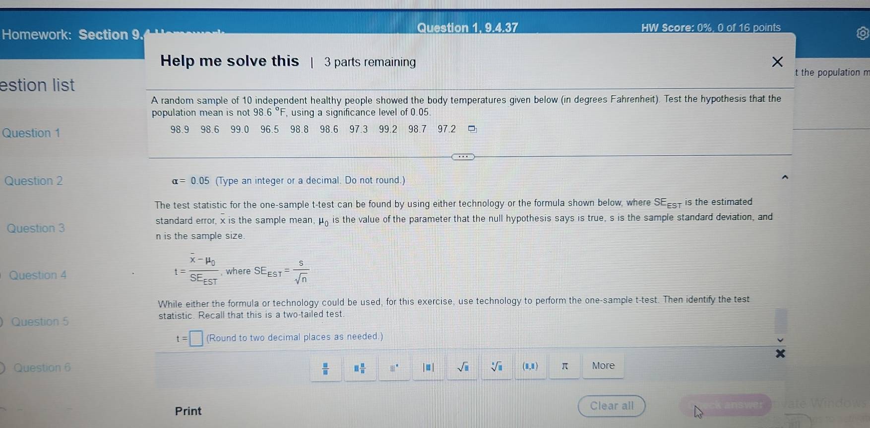 Homework: Section 9. 
Question 1. 9.4.37 HW Score: 0%, 0 of 16 points 
Help me solve this | 3 parts remaining X
t the population m 
estion list 
A random sample of 10 independent healthy people showed the body temperatures given below (in degrees Fahrenheit). Test the hypothesis that the 
population mean is not 98.6° , using a significance level of 0.05. 
Question 1 98.9 98.6 99.0 96.5 98.8 98.6 97.3 99.2 98.7 97.2
Question 2 alpha =0.05 (Type an integer or a decimal. Do not round.) 
The test statistic for the one-sample t-test can be found by using either technology or the formula shown below, where SE Est is the estimated 
Question 3 mu _0 is the value of the parameter that the null hypothesis says is true, s is the sample standard deviation, and 
standard error, x is the sample mean,
n is the sample size.
t=frac overline x-mu _0SE_EST
Question 4 where SE_EST= S/sqrt(n) 
While either the formula or technology could be used, for this exercise, use technology to perform the one-sample t-test. Then identify the test 
Question 5 statistic. Recall that this is a two-tailed test.
t=□ (Round to two decimal places as needed.) 
Question 6  □ /□   □  □ /□   |||^a □ | sqrt(□ ) sqrt[□](□ ) (1,1) π More 
Print 
Clear all