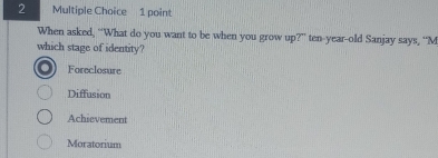 When asked, “What do you want to be when you grow up?” ten-year-old Sanjay says, “M
which stage of identity?
Foreclosure
Diffusion
Achievement
Moratorium