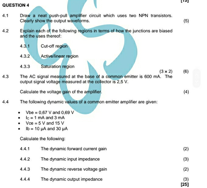 [15] 
4.1 Draw a neat push-pull amplifier circuit which uses two NPN transistors. 
Clearly show the output waveforms. (5) 
4.2 Explain each of the following regions in terms of how the junctions are biased 
and the uses thereof: 
4.3.1 Cut-off region 
4.3.2 Active/linear region 
4.3.3 Saturation region
(3* 2) (6) 
4.3 The AC signal measured at the base of a common emitter is 600 mA. The 
output signal voltage measured at the collector is 2,5 V. 
Calculate the voltage gain of the amplifier. 
(4) 
4.4 The following dynamic values of a common emitter amplifier are given:
Vbe=0,67V and 0,69 V
I_C=1mA and 3 mA
Vce=5V and 15 V
lb=10mu A and 30 μA
Calculate the following: 
4.4.1 The dynamic forward current gain (2) 
4.4.2 The dynamic input impedance (3) 
4.4.3 The dynamic reverse voltage gain (2) 
4.4.4 The dynamic output impedance (3) 
[25]