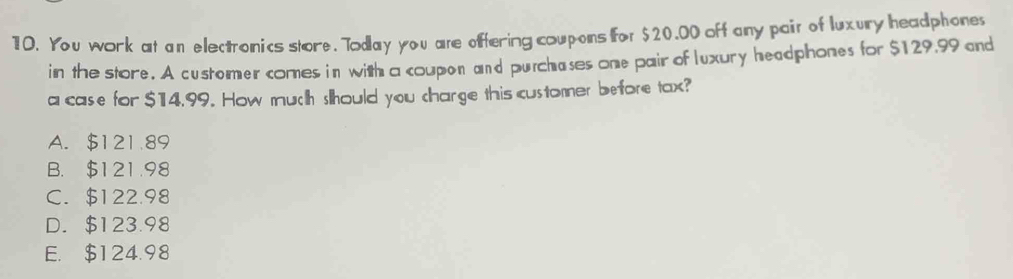 You work at an electronics store. Today you are offering coupons for $20.00 off any pair of luxury headphone
in the store. A customer comes in with a coupon and purchases one pair of luxury headphones for $129.99 and
a case for $14,99. How much should you charge this customer before tax?
A. $121.89
B. $121.98
C. $122.98
D. $123.98
E. $124.98