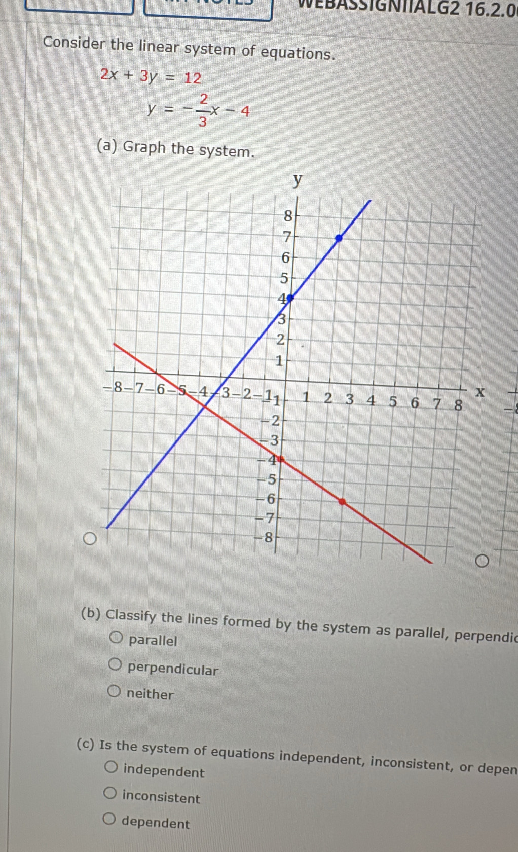 WEBASSIGNIIALG2 16.2.0
Consider the linear system of equations.
2x+3y=12
y=- 2/3 x-4
(a) Graph the system.
(b) Classify the lines formed by the system as parallel, perpendic
parallel
perpendicular
neither
(c) Is the system of equations independent, inconsistent, or depen
independent
inconsistent
dependent