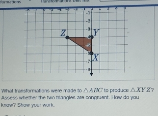 formations 
What transformations were made to △ ABC to produce △ XYZ
Assess whether the two triangles are congruent. How do you 
know? Show your work.