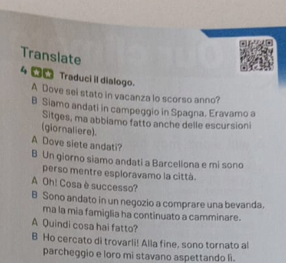 Translate
4 Traduci il dialogo.
A Dove sei stato in vacanza lo scorso anno?
B Siamo andati in campeggio in Spagna. Eravamo a
Sitges, ma abbiamo fatto anche delle escursioni
(giornaliere).
A Dove siete andati?
B Un giorno siamo andati a Barcellona e mi sono
perso mentre esploravamo la città.
A Oh! Cosa è successo?
B Sono andato in un negozio a comprare una bevanda,
ma la mia famiglia ha continuato a camminare.
A Quindi cosa hai fatto?
B Ho cercato di trovarli! Alla fine, sono tornato al
parcheggio e loro mi stavano aspettando li.