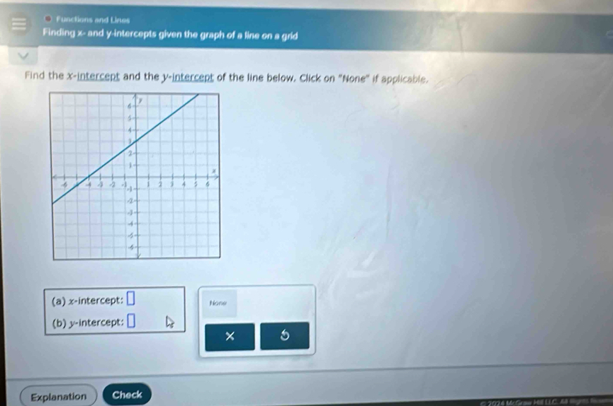 Functions and Lines 
Finding x - and y-intercepts given the graph of a line on a grid 
Find the x-intercept and the y-intercept of the line below. Click on "None" if applicable. 
(a) x-intercept: □ None 
(b) y-intercept: □
x
Explanation Check
