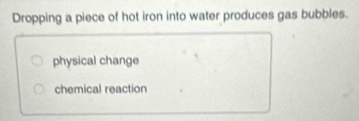 Dropping a piece of hot iron into water produces gas bubbles.
physical change
chemical reaction