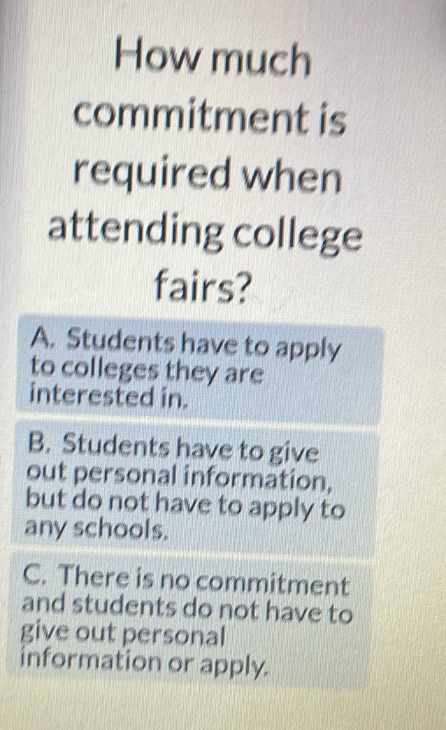 How much
commitment is
required when
attending college
fairs?
A. Students have to apply
to colleges they are
interested in.
B. Students have to give
out personal information,
but do not have to apply to
any schools.
C. There is no commitment
and students do not have to
give out personal
information or apply.