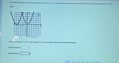 The dotted lee graph is the quadratic parm functioe (f(x)=e^3) idestily the type of trassfornation that occues and weile the new equation of the 
graph. 
("The detted graph is the original graph! The solid graph is the new trassformed graph.) 
Tran sformation □ 
New Equation □