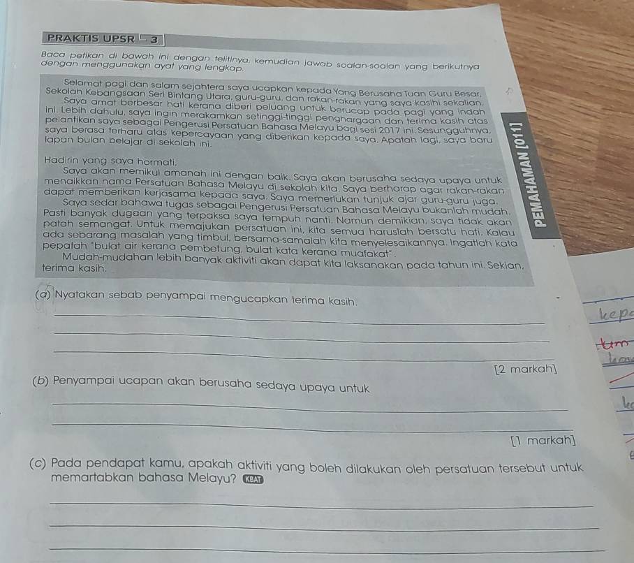 PRAKTIS UPSR  3
Baca petikan di bawah ini dengan telitinya, kemudian jawab soalan-soalan yang berikutnya
dengan menggunakan ayat yang lengkap.
Selamat pagi dan salam sejahtera saya ucapkan kepada Yanq Berusaha Tuan Guru Besar.
Sekolah Kebangsaan Seri Bintang Utara, guru-guru, dan rakan-rakan yang saya kasihi sekalian
Saya amat berbesar hati kerana diberi peluang untuk berucap pada pagi yang indah
ini. Lebih dahulu, saya ingin merakamkan setinggi-tinggi penghargaan dan terima kasih atas
pelantikan saya sebagai Pengerusi Persatuan Bahasa Melayu bagi sesi 2017 ini. Sesungguhnya.
saya berasa terharu atas kepercayaan yang diberikan kepada saya. Apatah lagi, saya baru
lapan bulan belajar di sekolah ini.
Hadirin yang saya hormati,
menaikkan nama Persatuan Bahasa Melayu di sekolah kita. Saya berharap agar rakan-rakan E
Saya akan memikul amanah ini dengan baik. Saya akan berusaha sedaya upaya untuk
dapat memberikan kerjasama kepada saya. Saya memerlukan tunjuk ajar guru-guru juga
Saya sedar bahawa tugas sebagai Pengerusi Persatuan Bahasa Melayu bukanlah mudah.
Pasti banyak dugaan yang terpaksa saya tempuh nanti. Namun demikian, saya tidak akan
patah semangat. Untuk memajukan persatuan ini, kita semua haruslah bersatu hati. Kalau
ada sebarang masalah yang timbul, bersama-samalah kita menyelesaikannya. Ingatlah kata
pepatah "bulat air kerana pembetung, bulat kata kerana muafakat".
Mudah-mudahan lebih banyak aktiviti akan dapat kita laksanakan pada tahun ini. Sekian,
terima kasih.
(a) Nyatakan sebab penyampai mengucapkan terima kasih.
_
_
_
[2 markah]
(b) Penyampai ucapan akan berusaha sedaya upaya untuk
_
_
[1 markah]
(c) Pada pendapat kamu, apakah aktiviti yang boleh dilakukan oleh persatuan tersebut untuk
memartabkan bahasa Melayu? KBAT
_
_
_