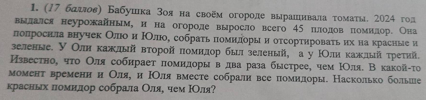 (17 бαдлοвη Бабушка Βоя на своём огороде вырашιивала τоматы. 2024 год 
вылался неурожайным, и на огороде выросло всего 45 πлодов πомίиίдор. Она 
πоπросилавнучек ОлюоеиίοНΟлюοое собраτь πомиηдοры и отсортироваαтьαих на красные и 
зеленые. У Оли каждый вторοй πомиηдор быил зеленый, а у НОлиοкажлый τретий. 
Известно, чτо Οлясобирает πомидоры в два раза быстрее, чем ΙΟля. В какой-τо 
момент времени и Оляе и НΟля вместе собрали все помидоры. Насколько больше 
красньх πомеиίдор собрала Οляе чем ΙΟляΡ