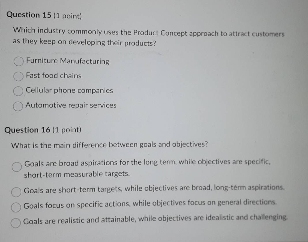 Which industry commonly uses the Product Concept approach to attract customers
as they keep on developing their products?
Furniture Manufacturing
Fast food chains
Cellular phone companies
Automotive repair services
Question 16 (1 point)
What is the main difference between goals and objectives?
Goals are broad aspirations for the long term, while objectives are specific,
short-term measurable targets.
Goals are short-term targets, while objectives are broad, long-term aspirations.
Goals focus on specific actions, while objectives focus on general directions.
Goals are realistic and attainable, while objectives are idealistic and challenging.