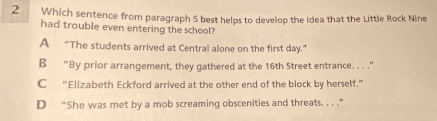 Which sentence from paragraph 5 best helps to develop the idea that the Little Rock Nine
had trouble even entering the school?
A “The students arrived at Central alone on the first day.”
B “By prior arrangement, they gathered at the 16th Street entrance. . . .”
C “Elizabeth Eckford arrived at the other end of the block by herself.”
D “She was met by a mob screaming obscenities and threats. . . ."