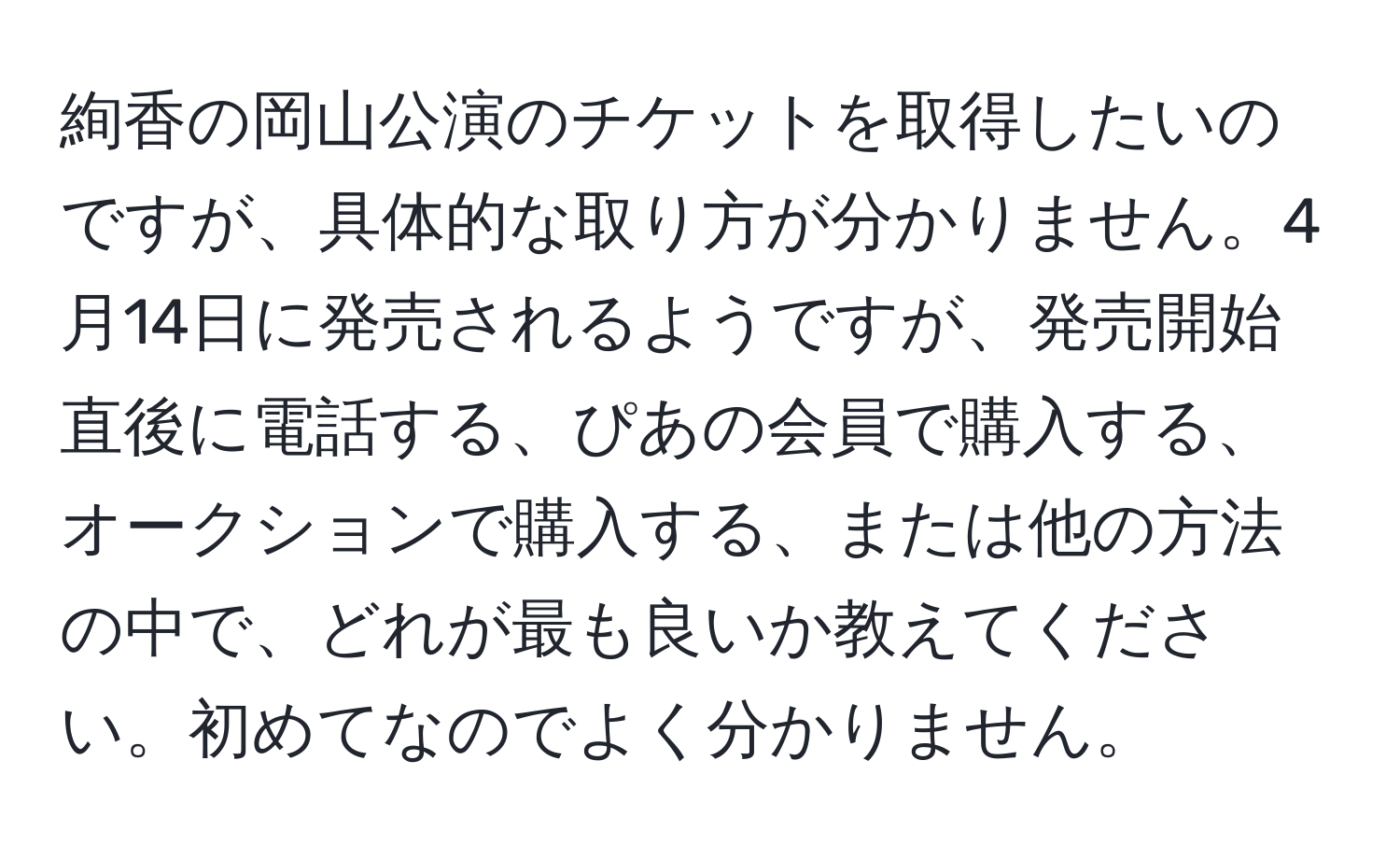 絢香の岡山公演のチケットを取得したいのですが、具体的な取り方が分かりません。4月14日に発売されるようですが、発売開始直後に電話する、ぴあの会員で購入する、オークションで購入する、または他の方法の中で、どれが最も良いか教えてください。初めてなのでよく分かりません。