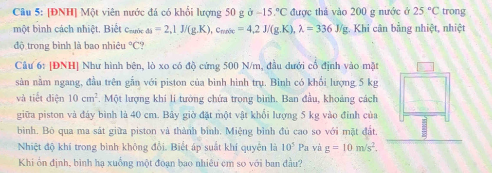 [ĐNH] Một viên nước đá có khối lượng 50 g ở -15.^circ C được thả vào 200 g nước ở 25°C trong 
một bình cách nhiệt. Biết Chước _di=2, 1J/(g.K), c_nurde=4,2J/(g.K), lambda =336J/g : Khi cân bằng nhiệt, nhiệt 
độ trong bình là bao nhiêu°C ? 
Câu 6: [ĐNH] Như hình bên, lò xo có độ cứng 500 N/m, đầu dưới cổ định vào mặt 
sàn nằm ngang, đầu trên gắn với piston của bình hình trụ. Bình có khối lượng 5 kg
và tiết diện 10cm^2. Một lượng khí lí tưởng chứa trong bình. Ban đầu, khoảng cách 
giữa piston và đáy bình là 40 cm. Bây giờ đặt một vật khổi lượng 5 kg vào đỉnh của 
bình. Bỏ qua ma sát giữa piston và thành bình. Miệng bình đủ cao so với mặt đất. 
Nhiệt độ khí trong bình không đồi. Biết áp suất khí quyền là 10^5Pa yà g=10m/s^2. 
Khi ổn định, bình hạ xuống một đoạn bao nhiêu cm so với ban đầu?