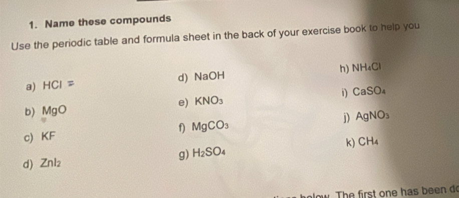 Name these compounds 
Use the periodic table and formula sheet in the back of your exercise book to help you 
h) NH_4Cl
d) NaOH
a) HCI=
i) CaSO_4
e) KNO_3
b) MgO
f) MgCO_3 j) AgNO_3
c KF
d) Znl_2 g) H_2SO_4 k) CH_4
low. The first one has been do