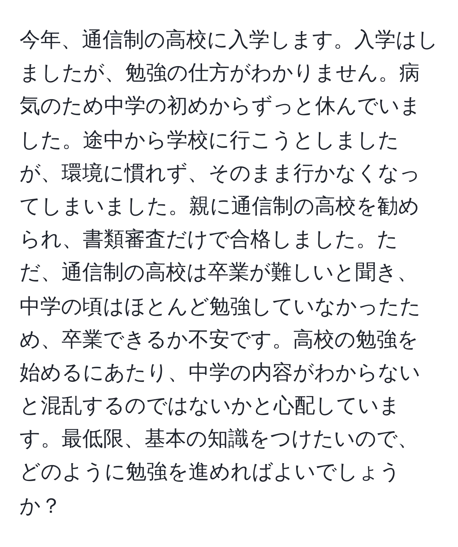 今年、通信制の高校に入学します。入学はしましたが、勉強の仕方がわかりません。病気のため中学の初めからずっと休んでいました。途中から学校に行こうとしましたが、環境に慣れず、そのまま行かなくなってしまいました。親に通信制の高校を勧められ、書類審査だけで合格しました。ただ、通信制の高校は卒業が難しいと聞き、中学の頃はほとんど勉強していなかったため、卒業できるか不安です。高校の勉強を始めるにあたり、中学の内容がわからないと混乱するのではないかと心配しています。最低限、基本の知識をつけたいので、どのように勉強を進めればよいでしょうか？