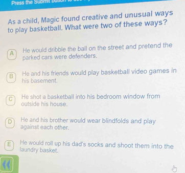 Press the Submit but
As a child, Magic found creative and unusual ways
to play basketball. What were two of these ways?
A He would dribble the ball on the street and pretend the
parked cars were defenders.
B He and his friends would play basketball video games in
his basement.
C He shot a basketball into his bedroom window from
outside his house.
D He and his brother would wear blindfolds and play
against each other.
E He would roll up his dad's socks and shoot them into the
laundry basket.