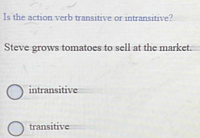 Is the action verb transitive or intransitive?
Steve grows tomatoes to sell at the market.
intransitive
transitive