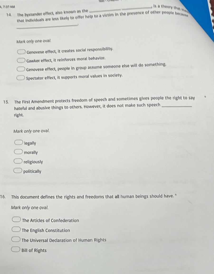 4, 7:37 AM __, is a theory that s 
14. The bystander effect, also known as the
that individuals are less likely to offer help to a victim in the presence of other people because 
_
Mark only one oval.
Genovese effect, it creates social responsibility.
Gawker effect, it reinforces moral behavior.
Genovese effect, people in group assume someone else will do something.
Spectator effect, it supports moral values in society.
15. The First Amendment protects freedom of speech and sometimes gives people the right to say
hateful and abusive things to others. However, it does not make such speech_
right.
Mark only one oval.
legally
morally
religiously
politically
16. This document defines the rights and freedoms that all human beings should have. *
Mark only one oval.
The Articles of Confederation
The English Constitution
The Universal Declaration of Human Rights
Bill of Rights