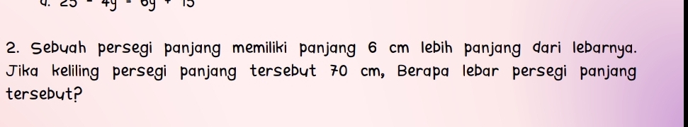 Sebyah persegi panjang memiliki panjang 6 cm lebih panjang dari lebarnya. 
Jika keliling persegi panjang tersebut 70 cm, Berapa lebar persegi panjang 
tersebut?