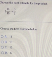 Choose the best estimate for the product
3 14/15 -4 3/7 
Choose the best estimate below
A. 16
B. 18
C. 12
D. 17