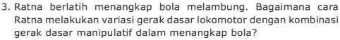 Ratna berlatih menangkap bola melambung. Bagaimana cara 
Ratna melakukan variasi gerak dasar lokomotor dengan kombinasi 
gerak dasar manipulatif dalam menangkap bola?